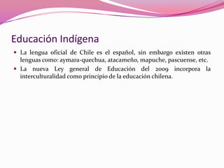 Educación Indígena
 La lengua oficial de Chile es el español, sin embargo existen otras
  lenguas como: aymara-quechua, atacameño, mapuche, pascuense, etc.
 La nueva Ley general de Educación del 2009 incorpora la
  interculturalidad como principio de la educación chilena.
 
