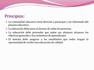 Principios:
 La comunidad educativa tiene derecho a participar y ser informado del
  proceso educativo.
 La educación debe estar al alcance de todas las personas.
 La educación debe pretender que todos sus alumnos alcancen los
  objetivos generales y los estándares de aprendizajes.
 El sistema debe asegurar a los estudiantes que todos tengan la
  oportunidad de recibir una educación de calidad.
 