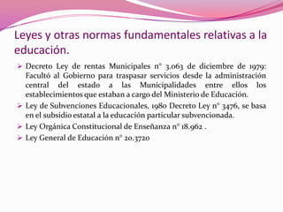 Leyes y otras normas fundamentales relativas a la
educación.
 Decreto Ley de rentas Municipales n° 3.063 de diciembre de 1979:
  Facultó al Gobierno para traspasar servicios desde la administración
  central del estado a las Municipalidades entre ellos los
  establecimientos que estaban a cargo del Ministerio de Educación.
 Ley de Subvenciones Educacionales, 1980 Decreto Ley n° 3476, se basa
  en el subsidio estatal a la educación particular subvencionada.
 Ley Orgánica Constitucional de Enseñanza n° 18.962 .
 Ley General de Educación n° 20.3720
 