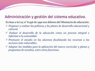 Administración y gestión del sistema educativo.
En base a la Ley n° 8.956 de 1990 son deberes del Ministerio de educación:
 Proponer y evaluar las políticas y los planes de desarrollo educacional y
  cultural.
 Evaluar el desarrollo de la educación como un proceso integral e
  informar a la comunidad.
 Promueve el estudio en los alumnos focalizando los recursos a los
  sectores más vulnerables.
 Adaptar las medidas para la aplicación del marco curricular y planes y
  programas de estudios, entre otras funciones.
 
