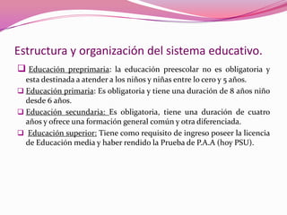 Estructura y organización del sistema educativo.
 Educación preprimaria: la educación preescolar no es obligatoria y
  esta destinada a atender a los niños y niñas entre lo cero y 5 años.
 Educación primaria: Es obligatoria y tiene una duración de 8 años niño
  desde 6 años.
 Educación secundaria: Es obligatoria, tiene una duración de cuatro
  años y ofrece una formación general común y otra diferenciada.
 Educación superior: Tiene como requisito de ingreso poseer la licencia
  de Educación media y haber rendido la Prueba de P.A.A (hoy PSU).
 