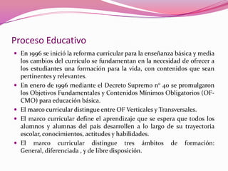 Proceso Educativo
 En 1996 se inició la reforma curricular para la enseñanza básica y media
    los cambios del currículo se fundamentan en la necesidad de ofrecer a
    los estudiantes una formación para la vida, con contenidos que sean
    pertinentes y relevantes.
   En enero de 1996 mediante el Decreto Supremo n° 40 se promulgaron
    los Objetivos Fundamentales y Contenidos Mínimos Obligatorios (OF-
    CMO) para educación básica.
   El marco curricular distingue entre OF Verticales y Transversales.
   El marco curricular define el aprendizaje que se espera que todos los
    alumnos y alumnas del país desarrollen a lo largo de su trayectoria
    escolar, conocimientos, actitudes y habilidades.
   El marco curricular distingue tres ámbitos de formación:
    General, diferenciada , y de libre disposición.
 