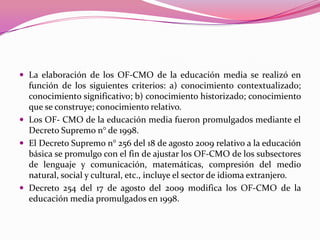  La elaboración de los OF-CMO de la educación media se realizó en
  función de los siguientes criterios: a) conocimiento contextualizado;
  conocimiento significativo; b) conocimiento historizado; conocimiento
  que se construye; conocimiento relativo.
 Los OF- CMO de la educación media fueron promulgados mediante el
  Decreto Supremo n° de 1998.
 El Decreto Supremo n° 256 del 18 de agosto 2009 relativo a la educación
  básica se promulgo con el fin de ajustar los OF-CMO de los subsectores
  de lenguaje y comunicación, matemáticas, compresión del medio
  natural, social y cultural, etc., incluye el sector de idioma extranjero.
 Decreto 254 del 17 de agosto del 2009 modifica los OF-CMO de la
  educación media promulgados en 1998.
 