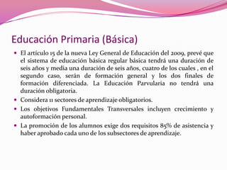 Educación Primaria (Básica)
 El artículo 15 de la nueva Ley General de Educación del 2009, prevé que
  el sistema de educación básica regular básica tendrá una duración de
  seis años y media una duración de seis años, cuatro de los cuales , en el
  segundo caso, serán de formación general y los dos finales de
  formación diferenciada. La Educación Parvularia no tendrá una
  duración obligatoria.
 Considera 11 sectores de aprendizaje obligatorios.
 Los objetivos Fundamentales Transversales incluyen crecimiento y
  autoformación personal.
 La promoción de los alumnos exige dos requisitos 85% de asistencia y
  haber aprobado cada uno de los subsectores de aprendizaje.
 