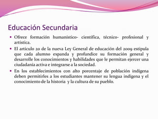 Educación Secundaria
 Ofrece formación humanístico- científica, técnico- profesional y
  artística.
 El articulo 20 de la nueva Ley General de educación del 2009 estipula
  que cada alumno expanda y profundice su formación general y
  desarrolle los conocimientos y habilidades que le permitan ejercer una
  ciudadanía activa e integrarse a la sociedad.
 En los establecimientos con alto porcentaje de población indígena
  deben permitirles a los estudiantes mantener su lengua indígena y el
  conocimiento de la historia y la cultura de su pueblo.
 