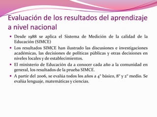 Evaluación de los resultados del aprendizaje
a nivel nacional
 Desde 1988 se aplica el Sistema de Medición de la calidad de la
  Educación (SIMCE)
 Los resultados SIMCE han ilustrado las discusiones e investigaciones
  académicas, las decisiones de políticas públicas y otras decisiones en
  niveles locales y de establecimientos.
 El ministerio de Educación da a conocer cada año a la comunidad en
  general, los resultados de la prueba SIMCE.
 A partir del 2006, se evalúa todos los años a 4° básico, 8° y 2° medio. Se
  evalúa lenguaje, matemáticas y ciencias.
 