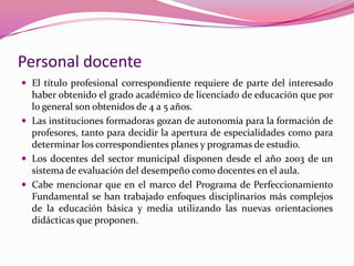 Personal docente
 El título profesional correspondiente requiere de parte del interesado
  haber obtenido el grado académico de licenciado de educación que por
  lo general son obtenidos de 4 a 5 años.
 Las instituciones formadoras gozan de autonomía para la formación de
  profesores, tanto para decidir la apertura de especialidades como para
  determinar los correspondientes planes y programas de estudio.
 Los docentes del sector municipal disponen desde el año 2003 de un
  sistema de evaluación del desempeño como docentes en el aula.
 Cabe mencionar que en el marco del Programa de Perfeccionamiento
  Fundamental se han trabajado enfoques disciplinarios más complejos
  de la educación básica y media utilizando las nuevas orientaciones
  didácticas que proponen.
 