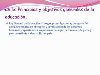 Chile: Principios y objetivos generales de la
educación.
 Ley General de Educación n° 20370, promulgada el 17 de agosto del
  2009, se enmarca en el respeto y la valoración de los derechos
  humanos, capacitando a las personas para que lleven una vida plena y
  para contribuir al desarrollo del país.
 