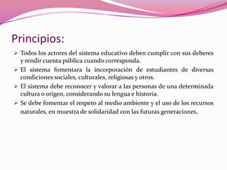 Principios:
 Todos los actores del sistema educativo deben cumplir con sus deberes
  y rendir cuenta pública cuando corresponda.
 El sistema fomentara la incorporación de estudiantes de diversas
  condiciones sociales, culturales, religiosas y otros.
 El sistema debe reconocer y valorar a las personas de una determinada
  cultura o origen, considerando su lengua e historia.
 Se debe fomentar el respeto al medio ambiente y el uso de los recursos
  naturales, en muestra de solidaridad con las futuras generaciones.
 