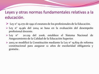 Leyes y otras normas fundamentales relativas a la
educación.
 Ley n° 19.070 de 1991 el estatuto de los profesionales de la Educación.
 Ley n° 19.961 del 2004 se basa en la evaluación del desempeño
  profesional docente.
 Ley n°      20.129 del 2006, establece el Sistema Nacional de
  Aseguramiento de la Calidad de la Educación Superior.
 2003 se modificó la Constitución mediante la Ley n° 19.879 de reforma
  constitucional para asegurar 12 años de escolaridad obligatoria y
  gratuita .
 