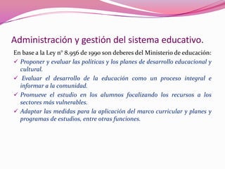 Administración y gestión del sistema educativo.
En base a la Ley n° 8.956 de 1990 son deberes del Ministerio de educación:
 Proponer y evaluar las políticas y los planes de desarrollo educacional y
  cultural.
 Evaluar el desarrollo de la educación como un proceso integral e
  informar a la comunidad.
 Promueve el estudio en los alumnos focalizando los recursos a los
  sectores más vulnerables.
 Adaptar las medidas para la aplicación del marco curricular y planes y
  programas de estudios, entre otras funciones.
 