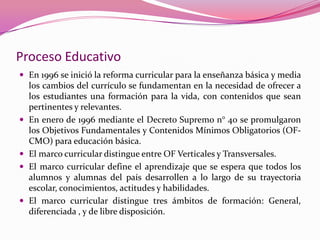 Proceso Educativo
 En 1996 se inició la reforma curricular para la enseñanza básica y media
    los cambios del currículo se fundamentan en la necesidad de ofrecer a
    los estudiantes una formación para la vida, con contenidos que sean
    pertinentes y relevantes.
   En enero de 1996 mediante el Decreto Supremo n° 40 se promulgaron
    los Objetivos Fundamentales y Contenidos Mínimos Obligatorios (OF-
    CMO) para educación básica.
   El marco curricular distingue entre OF Verticales y Transversales.
   El marco curricular define el aprendizaje que se espera que todos los
    alumnos y alumnas del país desarrollen a lo largo de su trayectoria
    escolar, conocimientos, actitudes y habilidades.
   El marco curricular distingue tres ámbitos de formación: General,
    diferenciada , y de libre disposición.
 