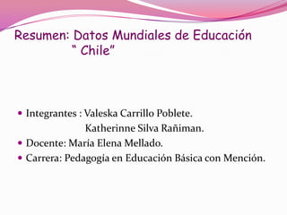 Resumen: Datos Mundiales de Educación
         “ Chile”



 Integrantes : Valeska Carrillo Poblete.
               Katherinne Silva Rañiman.
 Docente: María Elena Mellado.
 Carrera: Pedagogía en Educación Básica con Mención.
 