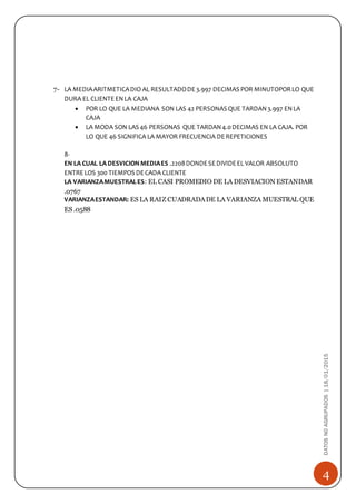 4
DATOSNOAGRUPADOS|18/01/2015
7- LA MEDIAARITMETICADIO AL RESULTADODE3.997 DECIMAS POR MINUTOPORLO QUE
DURA EL CLIENTEENLA CAJA
 POR LO QUE LA MEDIANA SON LAS 42 PERSONAS QUE TARDAN3.997 ENLA
CAJA
 LA MODA SON LAS 46 PERSONAS QUE TARDAN4.0DECIMAS EN LA CAJA. POR
LO QUE 46 SIGNIFICA LA MAYOR FRECUENCIA DEREPETICIONES
8-
EN LA CUAL LA DESVICIONMEDIAES .2208DONDESEDIVIDEEL VALOR ABSOLUTO
ENTRELOS 300 TIEMPOS DECADA CLIENTE
LA VARIANZAMUESTRALES: EL CASI PROMEDIO DE LA DESVIACION ESTANDAR
.0767
VARIANZAESTANDAR: ES LA RAIZ CUADRADADE LA VARIANZA MUESTRAL QUE
ES .0588
 
