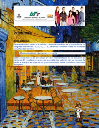 Definiciones:
Media aritmética:
También llamada media o promedio. La media aritmética es el promedio de un
conjunto de números, a1, a2, a3, . . ., an, obtenida sumando todos los números
y dividiéndola entre n.
(Media aritmética) = (a1+a2+a3+ . . . +an)/n
Esta es una manera de encontrar un valor representativo de un conjunto de
números. El resultado es que sólo necesitamos trabajar con un número (la
media aritmética) en lugar de un gran conjunto de datos, cuando se considera
apropiado.
Mediana:
Es el valor de la variable de posición central en un conjunto de datos
ordenandos
Moda:
Es el valor con una mayor frecuencia en una distribución de datos.
 