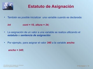 Estatuto de Asignación  También es posible inicializar  una variable cuando es declarada: int  cont = 10, altura = 34; La asignación de un valor a una variable se realiza utilizando el  estatuto  o  sentencia de asignación Por ejemplo, para asignar el valor  345  a la variable  ancho :   ancho = 345 ; ©The McGraw-Hill Companies, Inc. Permission required for reproduction or display. 4 th  Ed Chapter 3  -  