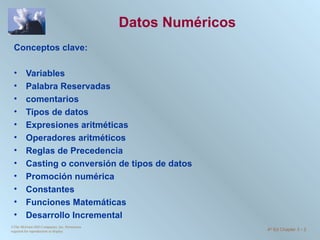 Datos Numéricos Conceptos clave:  Variables Palabra Reservadas comentarios Tipos de datos Expresiones aritméticas Operadores aritméticos Reglas de Precedencia Casting o conversión de tipos de datos Promoción numérica Constantes Funciones Matemáticas Desarrollo Incremental ©The McGraw-Hill Companies, Inc. Permission required for reproduction or display. 4 th  Ed Chapter 3  -  