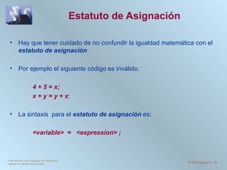 Estatuto de Asignación  Hay que tener cuidado de no confundir la igualdad matemática con el  estatuto de asignación Por ejemplo el siguiente código es inválido. 4 + 5 = x; x + y = y + x ; La sintaxis  para el  estatuto de asignación  es:   <variable>  =  <expression> ; ©The McGraw-Hill Companies, Inc. Permission required for reproduction or display. 4 th  Ed Chapter 3  -  