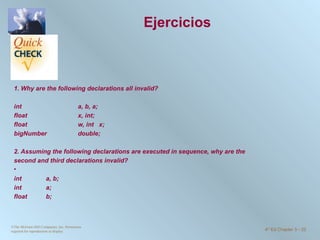 Ejercicios 1. Why are the following declarations all invalid?   int  a, b, a; float  x, int; float  w, int  x; bigNumber  double;   2. Assuming the following declarations are executed in sequence, why are the second and third declarations invalid?   int  a, b; int  a; float  b; ©The McGraw-Hill Companies, Inc. Permission required for reproduction or display. 4 th  Ed Chapter 3  -  