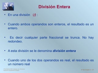División Entera En una división  ( /)  : Cuando ambos operandos son enteros, el resultado es un entero. Es decir cualquier parte fraccional se trunca. No hay redondeo.  A esta división se le denomina  división entera  Cuando uno de los dos operandos es real, el resultado es un número real ©The McGraw-Hill Companies, Inc. Permission required for reproduction or display. 4 th  Ed Chapter 3  -  