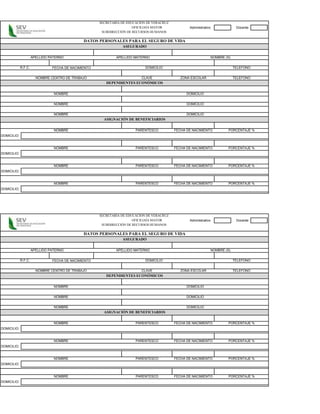 SECRETARÍA DE EDUCACIÓN DE VERACRUZ
                                                                       OFICILIAÍA MAYOR            Administrativo             Docente
                                                       SUBDIRECCIÓN DE RECURSOS HUMANOS

                                               DATOS PERSONALES PARA EL SEGURO DE VIDA
                                                                 ASEGURADO

                      APELLIDO PATERNO                        APELLIDO MATERNO                                  NOMBRE (S)


             R.F.C.             FECHA DE NACIMIENTO                          DOMICILIO                                       TELEFONO


                        NOMBRE CENTRO DE TRABAJO                           CLAVE               ZONA ESCOLAR                  TELEFONO
                                                         DEPENDIENTES ECONÓMICOS

                                 NOMBRE                                                           DOMICILIO


                                 NOMBRE                                                           DOMICILIO


                                 NOMBRE                                                           DOMICILIO
                                                        ASIGNACIÓN DE BENEFICIARIOS

                                 NOMBRE                                 PARENTESCO          FECHA DE NACIMIENTO          PORCENTAJE %
DOMICILIO:


                                 NOMBRE                                 PARENTESCO          FECHA DE NACIMIENTO          PORCENTAJE %
DOMICILIO:


                                 NOMBRE                                 PARENTESCO          FECHA DE NACIMIENTO          PORCENTAJE %
DOMICILIO:


                                 NOMBRE                                 PARENTESCO          FECHA DE NACIMIENTO          PORCENTAJE %
DOMICILIO:




                                                      SECRETARÍA DE EDUCACIÓN DE VERACRUZ
                                                                       OFICILIAÍA MAYOR            Administrativo             Docente
                                                       SUBDIRECCIÓN DE RECURSOS HUMANOS

                                               DATOS PERSONALES PARA EL SEGURO DE VIDA
                                                                 ASEGURADO

                      APELLIDO PATERNO                        APELLIDO MATERNO                                  NOMBRE (S)


             R.F.C.             FECHA DE NACIMIENTO                          DOMICILIO                                       TELEFONO


                        NOMBRE CENTRO DE TRABAJO                           CLAVE               ZONA ESCOLAR                  TELEFONO
                                                         DEPENDIENTES ECONÓMICOS

                                 NOMBRE                                                           DOMICILIO


                                 NOMBRE                                                           DOMICILIO


                                 NOMBRE                                                           DOMICILIO
                                                        ASIGNACIÓN DE BENEFICIARIOS

                                 NOMBRE                                 PARENTESCO          FECHA DE NACIMIENTO          PORCENTAJE %
DOMICILIO:


                                 NOMBRE                                 PARENTESCO          FECHA DE NACIMIENTO          PORCENTAJE %
DOMICILIO:


                                 NOMBRE                                 PARENTESCO          FECHA DE NACIMIENTO          PORCENTAJE %
DOMICILIO:


                                 NOMBRE                                 PARENTESCO          FECHA DE NACIMIENTO          PORCENTAJE %
DOMICILIO:
 