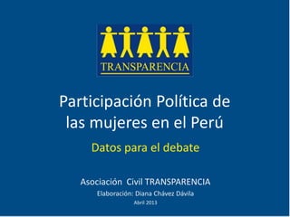 Participación Política de
las mujeres en el Perú
Datos para el debate
Asociación Civil TRANSPARENCIA
Elaboración: Diana Chávez Dávila
Abril 2013
 