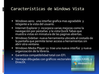 Características de Windows VistaWindows aero:  una interfaz grafica mas agradable  y relajante a la vista del usuario.Internet Explorer 7: incorpora varias mejoras como la navegación por pestañas  y la vista Quick Tabas que muestra vistas en miniatura de las paginas abiertas.Windows Sidebar: nueva herramienta ubicada al costado de la pantalla que permite tener acceso a herramientas sin abrir otra ventana.Windows Media Player 11: trae una nueva interfaz  y nueva organización de la librería.Garantiza compatibilidad total con EFI.Ventajas dibujadas con gráficos vectoriales usando XAML y DirectX.