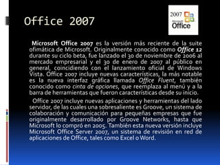 Office 2007        Microsoft Office 2007 es la versión más reciente de la suite ofimática de Microsoft. Originalmente conocido como Office 12 durante su ciclo beta, fue lanzado el 30 de noviembre de 2006 al mercado empresarial y el 30 de enero de 2007 al público en general, coincidiendo con el lanzamiento oficial de Windows Vista. Office 2007 incluye nuevas características, la más notable es la nueva interfaz gráfica llamada Office Fluent, también conocido como cinta de opciones, que reemplaza al menú y a la barra de herramientas que fueron características desde su inicio.         Office 2007 incluye nuevas aplicaciones y herramientas del lado servidor, de las cuales una sobresaliente es Groove, un sistema de colaboración y comunicación para pequeñas empresas que fue originalmente desarrollado por Groove Networks, hasta que Microsoft lo compró en 2005. También esta nueva versión incluye Microsoft Office Server 2007, un sistema de revisión en red de aplicaciones de Office, tales como Excel o Word.
