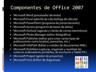 Componentes de Office 2007Microsoft Word (procesador de texto) Microsoft Excel (planilla de cálculo/hoja de cálculo) Microsoft PowerPoint (programa de presentaciones) Microsoft Access (programa de bases de datos) Microsoft Outlook (agenda y cliente de correo electrónico) Microsoft Photo Manager (editor fotográfico) Microsoft Publisher (editor para crear varios tipos de publicaciones como tarjetas, pancartas, etc.) Microsoft InfoPath (Editor y creador de documentos XML) Microsoft OneNote (capturar, organizar y reutilizar las notas en ordenadores portátiles, de escritorio o Tablet PC) Microsoft Project (gestor de proyectos) Microsoft Visio (Editor de diagramas) 