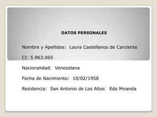 DATOS PERSONALES  Nombre y Apellidos:  Laura Castellanos de Carciente CI: 5.963.065 Nacionalidad:  Venezolana Fecha de Nacimiento:  10/02/1958 Residencia:  San Antonio de Los Altos   Edo Miranda 