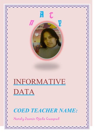 AYTN<br />1490345423545<br />INFORMATIVE DATA<br />COED TEACHER NAME:<br />Nataly Jasmín Ojeda Cuaspud<br />NUMBER OF IDENTIFICATION:<br />040132154-2<br />247651205865DATE OF BIRTH:<br />February 19 /1990  <br />SCHOOL:<br />12827088900<br />INSTITUTEPEDAGOGIC CITY OF“SAN GABRIEL”<br />PLACE OF BIRTH:   <br /> CITY:     I remove             CANTON:          I remove<br />                  PARISH: Calderon<br />AGE:   21 years<br />ZODIACAL SIGN:<br />Pisces  <br />CELLULAR TELEPHONE:<br /> 080243355  <br />E-MAIL:<br />natyjordy@hotmail.com  <br />CURRENT ADDRESS:   <br />CITY:    Tulcan                <br />COUNTY:    Carchi<br />PARISH: Gonzales Suarez <br />CITADEL: Atahualpa<br />SIZE:<br />Means<br />COLOR OF EYES:<br />Clear coffees  <br />COLOR OF HAIR:<br />Black  <br />MI LIKES:<br />DEPORT FAVORITE:<br />Basquet<br />FAVORITE FRUIT:<br />37973081280<br />Apple<br />FAVORITE COLOR:<br />    Lilac  <br />PLATONIC LOVE:<br />98425149225<br />Jorge Luis of the Iron  <br />-207645982980FAVORITE SINGER:<br />Michael Jackson<br />FAVORITE ACTOR:<br />-5715173990<br />William Levi  <br />IT INFLATES:<br />98425247015<br />Sport university student ties<br />HOBBY:<br />20256567945To listen Music  <br />I LIKE IT:<br />To sing and to Dance  <br />IT DISPLEASES ME:<br />The Betrayal  <br />DE NAMEMY MOTHER:<br />María del Carmen Cuaspud Cando   <br />DE NAME MY FATHER:<br />Jorge Alfredo Ojeda Estupiñan<br />DE NAME MY SON:<br />Jordan Geraldy Cando Ojeda  <br />MI PUTS:<br />To be An Excellent one Educational  <br />HIGH<br />6731001343660SELF-ESTEEM<br />