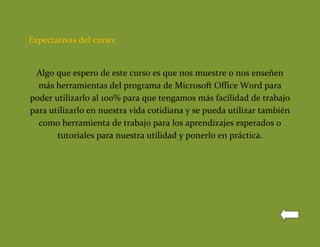 Expectativas del curso:


 Algo que espero de este curso es que nos muestre o nos enseñen
  más herramientas del programa de Microsoft Office Word para
poder utilizarlo al 100% para que tengamos más facilidad de trabajo
para utilizarlo en nuestra vida cotidiana y se pueda utilizar también
  como herramienta de trabajo para los aprendizajes esperados o
       tutoriales para nuestra utilidad y ponerlo en práctica.
 