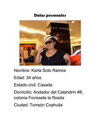 Datos personales




Nombre: Karla Soto Ramos
Edad: 34 años
Estado civil: Casada
Domicilio: Andador del Calandrín #8,
colonia Fovissste la Rosita
Ciudad: Torreón Coahuila
 