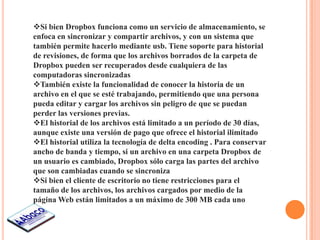 Si bien Dropbox funciona como un servicio de almacenamiento, se
enfoca en sincronizar y compartir archivos, y con un sistema que
también permite hacerlo mediante usb. Tiene soporte para historial
de revisiones, de forma que los archivos borrados de la carpeta de
Dropbox pueden ser recuperados desde cualquiera de las
computadoras sincronizadas
También existe la funcionalidad de conocer la historia de un
archivo en el que se esté trabajando, permitiendo que una persona
pueda editar y cargar los archivos sin peligro de que se puedan
perder las versiones previas.
El historial de los archivos está limitado a un período de 30 días,
aunque existe una versión de pago que ofrece el historial ilimitado
El historial utiliza la tecnología de delta encoding . Para conservar
ancho de banda y tiempo, si un archivo en una carpeta Dropbox de
un usuario es cambiado, Dropbox sólo carga las partes del archivo
que son cambiadas cuando se sincroniza
Si bien el cliente de escritorio no tiene restricciones para el
tamaño de los archivos, los archivos cargados por medio de la
página Web están limitados a un máximo de 300 MB cada uno
 