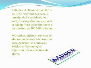 Si bien el cliente de escritorio
no tiene restricciones para el
tamaño de los archivos, los
archivos cargados por medio de
la página Web están limitados a
un máximo de 300 MB cada uno

Dropbox utiliza el sistema de
almacenamiento S3 de Amazon
para guardar los archivos y
SoftLayer Technologies
para su infraestructura de
apoyo.
 