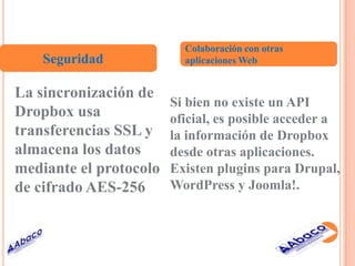 Colaboración con otras
    Seguridad             aplicaciones Web


La sincronización de
                        Si bien no existe un API
Dropbox usa             oficial, es posible acceder a
transferencias SSL y    la información de Dropbox
almacena los datos      desde otras aplicaciones.
mediante el protocolo   Existen plugins para Drupal,
de cifrado AES-256      WordPress y Joomla!.
 