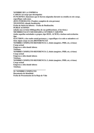 NOMBRE DE LA EMPRESA
CARGO: (el cargo que desempeño)
FUNCIONES: (funciones que le fueron asignadas durante su estadia en este cargo,
especifique cada una).
JEFE INMEDIATO: (Nombre completo de esta persona)
TELEFONO: (donde localizarla)
Fecha de Inicio de labores – Fecha de finalización.
PUBLICACIONES
(añada una revision bibliografica de sus publicaciones, si las tiene.)
MEMBRECÍAS EN SOCIEDADES, CENTROS Y GRUPOS
(todos aquellas sociedades o grupos, tipo IEEE, ACIEM, o incluso universitarios
tipo
ILECTRON, a las cuales usted pertenece, y especifique si es solo es miembro o si
tiene algun cargo en este.)REFERENCIAS
NOMBRE COMPLETO REFERENCIA 1, titulo (magister, PHD, etc, si tiene)
Cargo actual
Empresa o sitio donde labora
Telefono.
NOMBRE COMPLETO REFERENCIA 2, titulo (magister, PHD, etc, si tiene)
Cargo actual
Empresa o sitio donde labora
Telefono.
NOMBRE COMPLETO REFERENCIA 3, titulo (magister, PHD, etc, si tiene)
Cargo actual
Empresa o sitio donde labora
Telefono.
__________________________________
SU NOMBRE COMPLETO
Documento de identidad.
Fecha de Presentacion de la Hoja de Vida
 