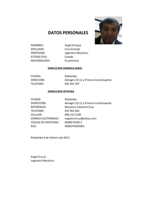 DATOS PERSONALES
NOMBRES. Angel Enrique
APELLIDOS. Cruz Guilcapi
PROFESION. Ingeniero Mecánico
ESTADO CIVIL. Casado
NACIONALIDAD: Ecuatoriana
DIRECCION DOMICILIARIA
CIUDAD: Riobamba
DIRECCION: Almagro 23-11 y Primera Constituyente
TELEFONO: 032 941 507
DIRECCION OFICINA
CIUDAD: Riobamba
DIERECCIÓN: Almagro 23-11 y Primera Constituyente
REFERENCIA: Mecánica Industrial Cruz
TELEFONO: 032 962 645
CELULAR: 098 210 1248
CORREO ELECTRONICO: angelenricruz@yahoo.com
CEDULA DE IDENTIDAD: 0600674100-3
RUC: O600741003001
Riobamba 4 de Febrero del 2013
Angel Cruz G.
Ingeniero Mecánico
 