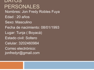 DATOS
PERSONALES
Nombres: Jon Fredy Robles Fuya
Edad : 20 años
Sexo: Masculino
Fecha de nacimiento: 08/01/1993
Lugar: Tunja ( Boyacá)
Estado civil: Soltero
Celular: 3202460984
Correo electrónico:
jonfredyr@gmail.com

 