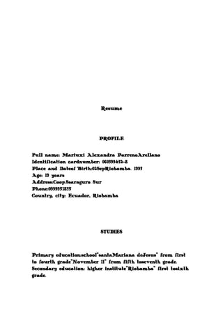 Resume

PROFILE
Full name: Mariuxi Alexandra ParrenoArellano
Identification cardnumber: 060399432-8
Place and Dateof Birth:02SepRiobamba. 1993
Age: 19 years
Address:Coop.Ssaraguro Sur
Phone:0999951835
Country, city: Ecuador, Riobamba

STUDIES

Primary education:school"santaMariana deJesus" from first
to fourth grade"November 11" from fifth toseventh grade.
Secondary education: higher institute"Riobamba" first tosixth
grade.

 