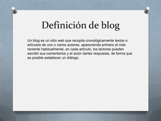 Definición de blog
Un blog es un sitio web que recopila cronológicamente textos o
artículos de uno o varios autores, apareciendo primero el más
reciente habitualmente, en cada artículo, los lectores pueden
escribir sus comentarios y el autor darles respuesta, de forma que
es posible establecer un diálogo.

 