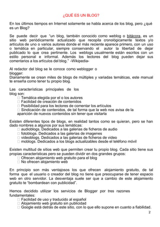 2
¿QUÉ ES UN BLOG?
En los últimos tiempos en Internet solamente se habla acerca de los blog, pero ¿qué
es un Blog?
Se puede decir que “un blog, también conocido como weblog o bitácora, es un
sitio web periódicamente actualizado que recopila cronológicamente textos y/o
artículos de uno o varios autores donde el más reciente aparece primero, con un uso
o temática en particular, siempre conservando el autor la libertad de dejar
publicado lo que crea pertinente. Los weblogs usualmente están escritos con un
estilo personal e informal. Además los lectores del blog pueden dejar sus
comentarios a los artículos del blog.” -Wikipedia-
Al redactor del blog se le conoce como weblogger o
blogger:
Diariamente se crean miles de blogs de múltiples y variadas temáticas, este manual
te enseña como tener tu propio blog.
Las características principales de los
blog son:
Temática elegida por el o los autores
Facilidad de creación de contenidos
Posibilidad para los lectores de comentar los artículos
Sindicación de contenidos, de tal forma que la web nos avisa de la
aparición de nuevos contenidos sin tener que visitarla
Existen diferentes tipos de blogs, en realidad tantos como se quieran, pero se han
dado nombres a algunos por sus temáticas:
audioblogs. Dedicados a las galerias de ficheros de audio
fotoblogs. Dedicados a las galerias de imagenes
videoblogs. Dedicados a las galerias de ficheros de video
moblogs. Dedicados a los blogs actualizables desde el teléfono móvil
Existen multitud de sitios web que permiten crear tu propio blog. Cada sitio tiene sus
propias características pero se pueden dividir en dos grandes grupos:
Ofrecen alojamiento web gratuito para el blog
No ofrecen alojamiento web
En principio son más ventajosos los que ofrecen alojamiento gratuito, de tal
forma que el usuario o creador del blog no tiene que preocuparse de tener espacio
web en otro servidor. La desventaja suele ser que a cambio de este alojamiento
gratuito te “bombardean con publicidad”.
Hemos decidido utilizar los servicios de Blogger por tres razones
fundamentales:
Facilidad de uso y traducido al español
Alojamiento web gratuito sin publicidad
Google está detrás de este sitio, con lo que ello supone en cuanto a fiabilidad.
 