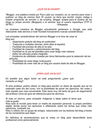 3
¿QUÉ ES BLOGGER?
“Blogger, una palabra creada por Pyra Labs (su creador), es un servicio para crear y
publicar un blog de manera fácil. El usuario no tiene que escribir ningún código o
instalar programas de servidor o de scripting. Blogger acepta para el hosting de los
blogs su propio servidor (Blogspot) o el servidor que el usuario especifique (FTP O
SFTP).” –Wikipedia-
La empresa creadora de Blogger actualmente pertenece a Google, que está
relanzando este servicio a nivel mundial incorporando nuevas características.
Las pricipales características del servicio Blogger a la hora de crear el
blog son:
Alojamiento gratuito del blog sin publicidad
Traducido a múltiples idiomas, entre ellos el español.
Facilidad del proceso de alta en la web
Facilidad de creación y administración del blog
Facilidad en el uso de plantillas para crear blogs más vistosos
Editor de artículos propio integrado
Existencia de utilidades creadas por otros fabricantes para la redacción de los
artículos
Posibilidad de crear blogs multiusuario
Posibilidad de crear más de un blog por usuario dado de alta en Blogger.
¿PARA QUÉ UN BLOG?
Es posible que algun lector se esté preguntando ¿para qué
necesito un blog?
Si eres profesor, podría utilizar un blog para escribir un diario de aquello que se ha
realizado cada día del curso, con la posibilidad de poner los ejercicios, las notas y
todo aquello que crea conveniente. Esto sería muy útil tanto de guía de seguimiento
del profesor como de guía de referencia para los alumnos.
Si eres un alumno, para compartir imágenes e ideas sobre el tema que
más te guste.
Para todo el mundo para tener un medio de expresión personal, tu propio periódico
digital, donde poner tus opiniones o reflexiones sobre los temas que creas más
oportunos, compartir tus
fotos o videos con un grupo de amigos, relacionarte con los lectores del blog a través
de los comentarios que dejan.
En definitiva te recomendamos que te crees un blog para desarrollarte tanto
profesional como personalmente.
 