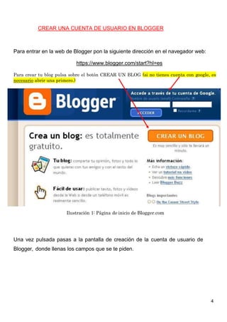 4
CREAR UNA CUENTA DE USUARIO EN BLOGGER
Para entrar en la web de Blogger pon la siguiente dirección en el navegador web:
https://www.blogger.com/start?hl=es
Para crear tu blog pulsa sobre el botón CREAR UN BLOG (si no tienes cuenta con google, es
necesario abrir una primero.)
Ilustración 1: Página de inicio de Blogger.com
Una vez pulsada pasas a la pantalla de creación de la cuenta de usuario de
Blogger, donde llenas los campos que se te piden.
 