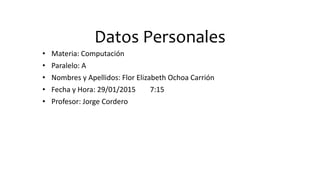 Datos Personales
• Materia: Computación
• Paralelo: A
• Nombres y Apellidos: Flor Elizabeth Ochoa Carrión
• Fecha y Hora: 29/01/2015 7:15
• Profesor: Jorge Cordero
 