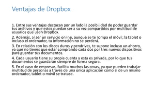 Ventajas de Dropbox
1. Entre sus ventajas destacan por un lado la posibilidad de poder guardar
tus archivos y que estos puedan ser a su vez compartidos por multitud de
usuarios que usen Dropbox.
2. Además, al ser un servicio online, aunque se te rompa el móvil, la tablet o
incluso el ordenador, tu información no se perderá.
3. En relación con los discos duros y pendrives, te supone incluso un ahorro,
ya que no tienes que estar comprando cada dos por tres nuevos dispositivos
para guardar tus documentos.
4. Cada usuario tiene su propia cuenta y esta es privada, por lo que tus
documentos se guardarán siempre de forma segura.
5. En el caso de empresas, facilita muchos las cosas, ya que pueden trabajar
multitud de personas a través de una única aplicación como si de un mismo
ordenador, tablet o móvil se tratase.
 
