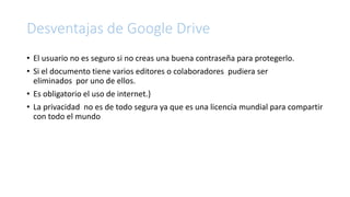 Desventajas de Google Drive
• El usuario no es seguro si no creas una buena contraseña para protegerlo.
• Si el documento tiene varios editores o colaboradores pudiera ser
eliminados por uno de ellos.
• Es obligatorio el uso de internet.}
• La privacidad no es de todo segura ya que es una licencia mundial para compartir
con todo el mundo
 