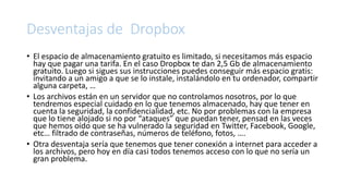 Desventajas de Dropbox
• El espacio de almacenamiento gratuito es limitado, si necesitamos más espacio
hay que pagar una tarifa. En el caso Dropbox te dan 2,5 Gb de almacenamiento
gratuito. Luego si sigues sus instrucciones puedes conseguir más espacio gratis:
invitando a un amigo a que se lo instale, instalándolo en tu ordenador, compartir
alguna carpeta, …
• Los archivos están en un servidor que no controlamos nosotros, por lo que
tendremos especial cuidado en lo que tenemos almacenado, hay que tener en
cuenta la seguridad, la confidencialidad, etc. No por problemas con la empresa
que lo tiene alojado si no por “ataques” que puedan tener, pensad en las veces
que hemos oído que se ha vulnerado la seguridad en Twitter, Facebook, Google,
etc… filtrado de contraseñas, números de teléfono, fotos, ….
• Otra desventaja sería que tenemos que tener conexión a internet para acceder a
los archivos, pero hoy en día casi todos tenemos acceso con lo que no sería un
gran problema.
 
