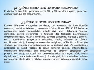 ¿A QUIÉNLE PERTENECENLOS DATOSPERSONALES?
El dueño de tus datos personales eres TÚ, y TÚ decides a quién, para qué,
cuándo y por qué los proporcionas.
¿QUÉ TIPODE DATOSPERSONALESHAY?
Existen diferentes categorías de datos, por ejemplo, de identificación
(nombre, domicilio, teléfono, correo electrónico, firma, RFC, CURP, fecha de
nacimiento, edad, nacionalidad, estado civil, etc.); laborales (puesto,
domicilio, correo electrónico y teléfono del trabajo); patrimoniales
(información fiscal, historial crediticio, cuentas bancarias, ingresos y egresos,
etc.); académicos (trayectoria educativa, título, número de cédula,
certificados, etc.); ideológicos (creencias religiosas, afiliación política y/o
sindical, pertenencia a organizaciones de la sociedad civil y/o asociaciones
religiosas; de salud (estado de salud, historial clínico, enfermedades,
información relacionada con cuestiones de carácter psicológico y/o
psiquiátrico, etc.); características personales (tipo de sangre, ADN, huella
digital, etc.); características físicas (color de piel, iris y cabellos, señales
particulares, etc.); vida y hábitos sexuales, origen (étnico y racial.); entre
otros.
 