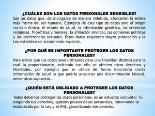 ¿CUÁLES SON LOS DATOS PERSONALES SENSIBLES?
Son los datos que, de divulgarse de manera indebida, afectarían la esfera
más íntima del ser humano. Ejemplos de este tipo de datos son: el origen
racial o étnico, el estado de salud, la información genética, las creencias
religiosas, filosóficas y morales, la afiliación sindical, las opiniones políticas
y las preferencias sexuales. Estos datos requieren mayor protección y la
Ley establece un tratamiento especial.
¿POR QUÉ ES IMPORTANTE PROTEGER LOS DATOS
PERSONALES?
Para evitar que los datos sean utilizados para una finalidad distinta para la
cual la proporcionaste, evitando con ello se afecten otros derechos y
libertades, por ejemplo que se utilice de forma incorrecta cierta
información de salud lo que podría ocasionar una discriminación laboral,
entre otros supuestos.
¿QUIÉN ESTÁ OBLIGADO A PROTEGER LOS DATOS
PERSONALES?
Todos debemos proteger los datos personales, es un esfuerzo conjunto: Tú
exigiendo tus derechos, quienes posean datos personales, observando lo
establecido por la Ley y el IFAI, garantizando ese derecho.
 